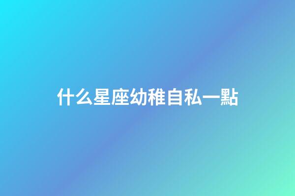 什么星座幼稚自私一點-第1張-星座運勢-玄機派