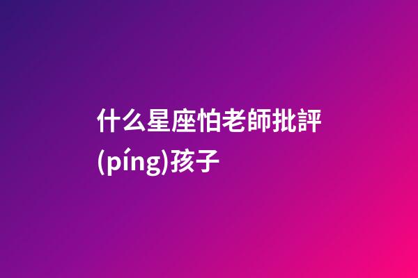 什么星座怕老師批評(píng)孩子-第1張-星座運(yùn)勢(shì)-玄機(jī)派