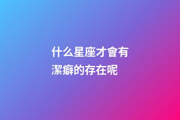 什么星座才會有潔癖的存在呢-第1張-星座運勢-玄機派