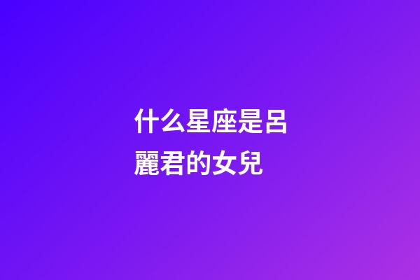 什么星座是呂麗君的女兒-第1張-星座運勢-玄機派