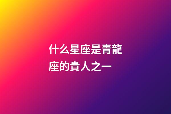 什么星座是青龍座的貴人之一-第1張-星座運勢-玄機派