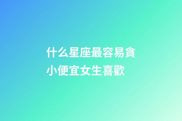 什么星座最容易貪小便宜女生喜歡-第1張-星座運勢-玄機派