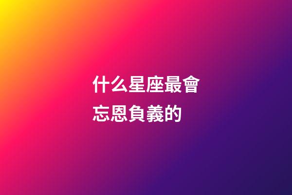 什么星座最會忘恩負義的