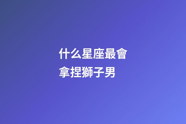 什么星座最會拿捏獅子男-第1張-星座運勢-玄機派