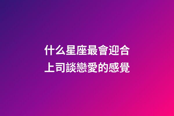 什么星座最會迎合上司談戀愛的感覺-第1張-星座運勢-玄機派