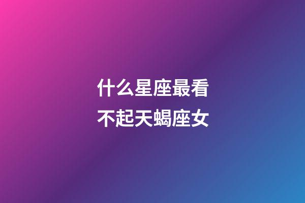 什么星座最看不起天蝎座女-第1張-星座運勢-玄機派