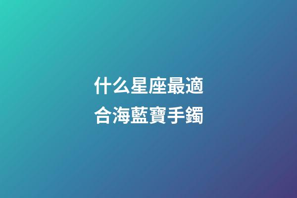 什么星座最適合海藍寶手鐲-第1張-星座運勢-玄機派