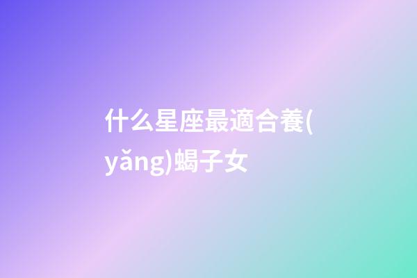 什么星座最適合養(yǎng)蝎子女-第1張-星座運勢-玄機派