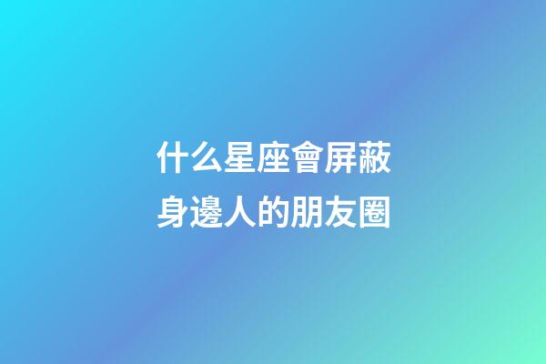 什么星座會屏蔽身邊人的朋友圈-第1張-星座運勢-玄機派