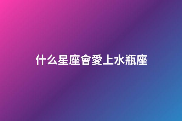 什么星座會愛上水瓶座（哪個星座最深愛水瓶座）-第1張-星座運勢-玄機派