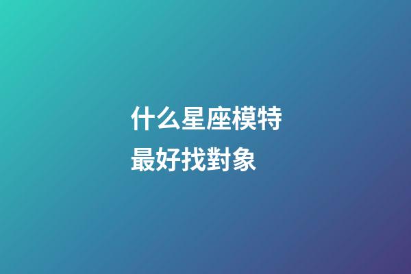 什么星座模特最好找對象-第1張-星座運勢-玄機派