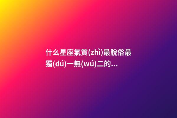什么星座氣質(zhì)最脫俗最獨(dú)一無(wú)二的女生