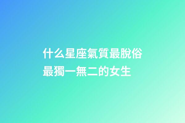 什么星座氣質最脫俗最獨一無二的女生