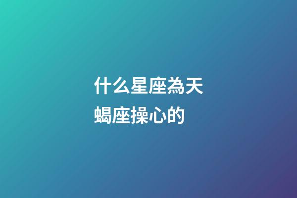 什么星座為天蝎座操心的