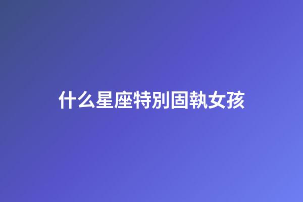 什么星座特別固執女孩-第1張-星座運勢-玄機派