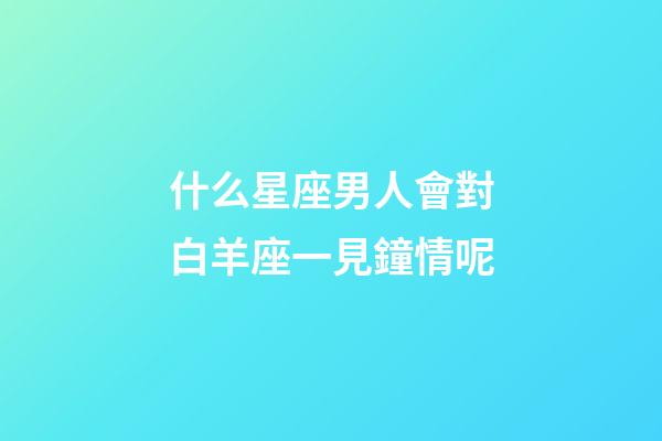 什么星座男人會對白羊座一見鐘情呢-第1張-星座運勢-玄機派