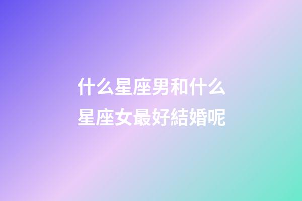 什么星座男和什么星座女最好結婚呢-第1張-星座運勢-玄機派