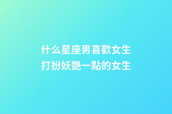 什么星座男喜歡女生打扮妖艷一點的女生-第1張-星座運(yùn)勢-玄機(jī)派