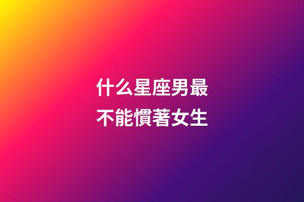 什么星座男最不能慣著女生-第1張-星座運勢-玄機派