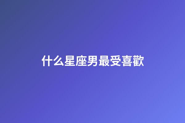 什么星座男最受喜歡-第1張-星座運勢-玄機派