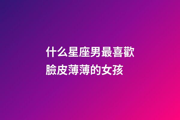 什么星座男最喜歡臉皮薄薄的女孩