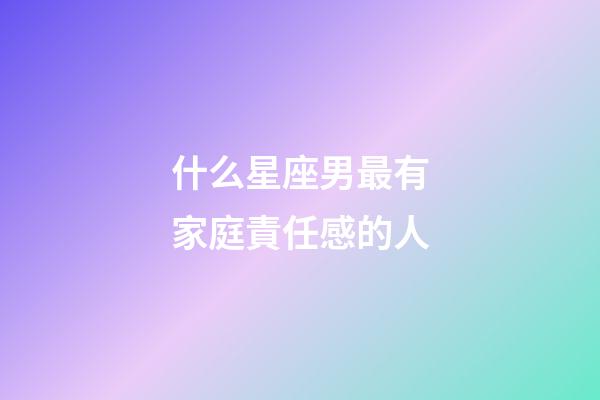 什么星座男最有家庭責任感的人-第1張-星座運勢-玄機派