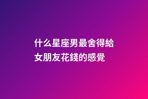 什么星座男最舍得給女朋友花錢的感覺-第1張-星座運勢-玄機派