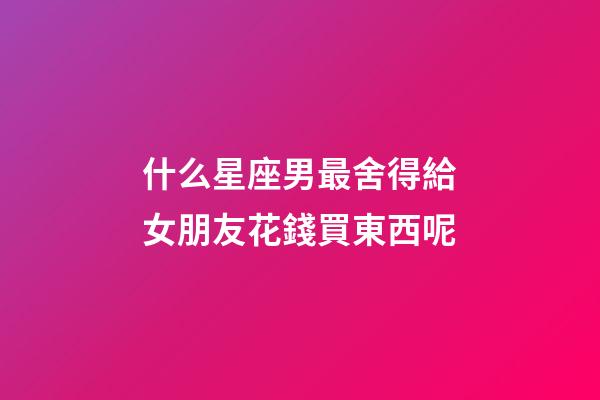 什么星座男最舍得給女朋友花錢買東西呢-第1張-星座運勢-玄機派