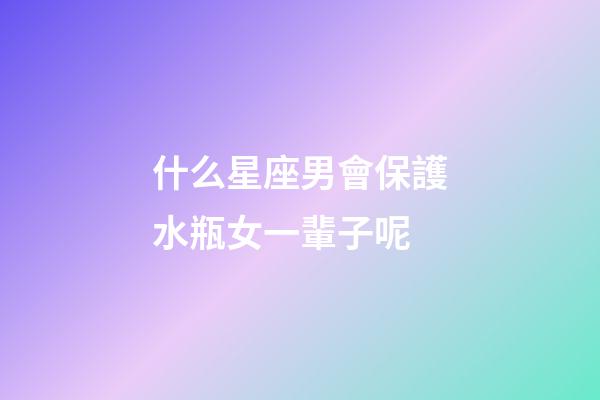 什么星座男會保護水瓶女一輩子呢-第1張-星座運勢-玄機派