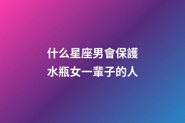 什么星座男會保護水瓶女一輩子的人-第1張-星座運勢-玄機派