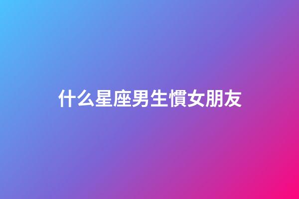 什么星座男生慣女朋友-第1張-星座運勢-玄機派