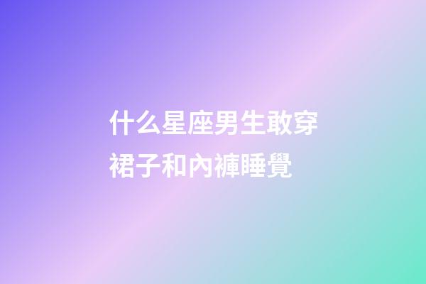 什么星座男生敢穿裙子和內褲睡覺