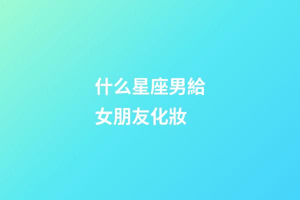 什么星座男給女朋友化妝-第1張-星座運勢-玄機派