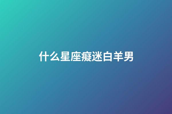 什么星座癡迷白羊男-第1張-星座運勢-玄機派
