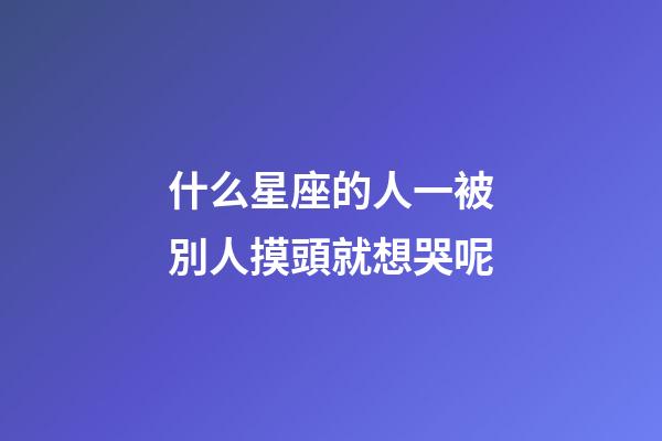 什么星座的人一被別人摸頭就想哭呢-第1張-星座運勢-玄機派