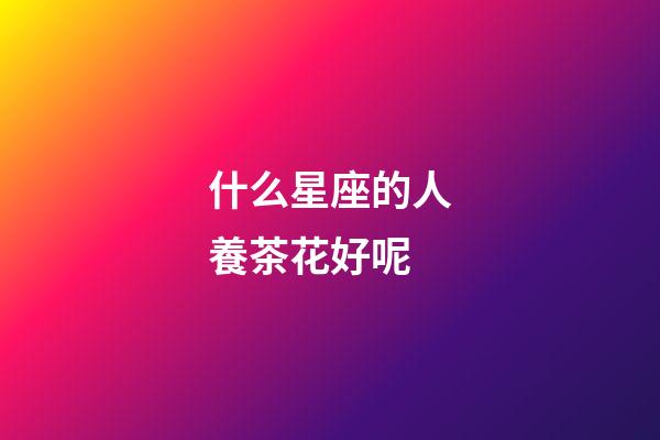 什么星座的人養茶花好呢-第1張-星座運勢-玄機派