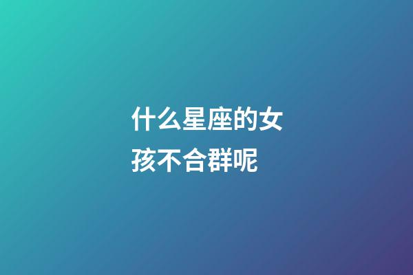 什么星座的女孩不合群呢-第1張-星座運勢-玄機派