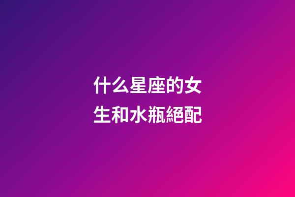 什么星座的女生和水瓶絕配-第1張-星座運(yùn)勢(shì)-玄機(jī)派