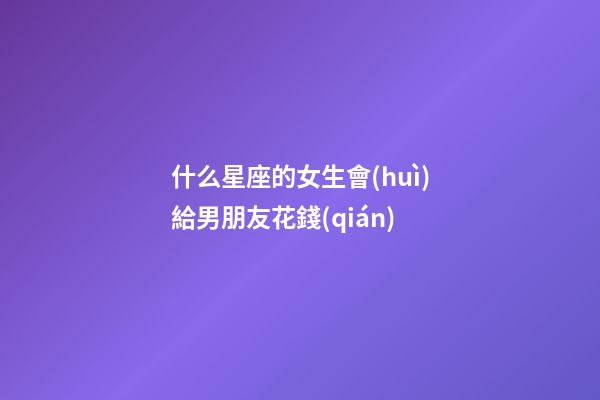 什么星座的女生會(huì)給男朋友花錢(qián)-第1張-星座運(yùn)勢(shì)-玄機(jī)派