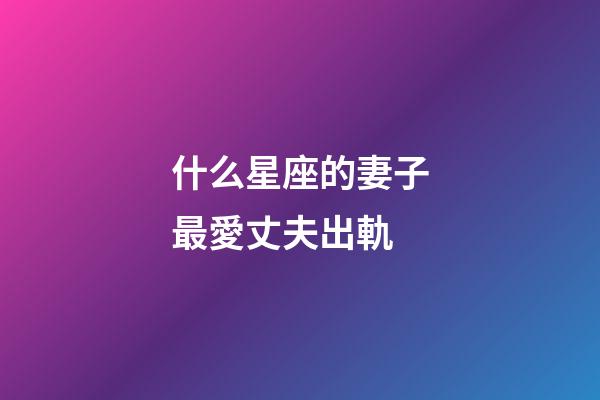 什么星座的妻子最愛丈夫出軌-第1張-星座運勢-玄機派