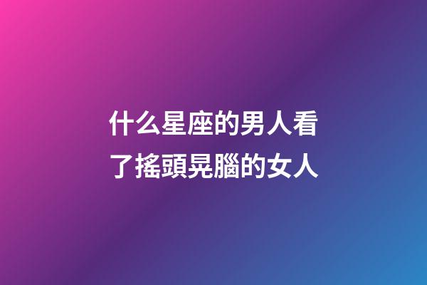 什么星座的男人看了搖頭晃腦的女人-第1張-星座運勢-玄機派