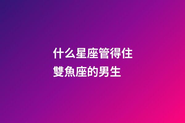 什么星座管得住雙魚座的男生-第1張-星座運勢-玄機派