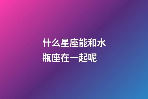什么星座能和水瓶座在一起呢-第1張-星座運勢-玄機派