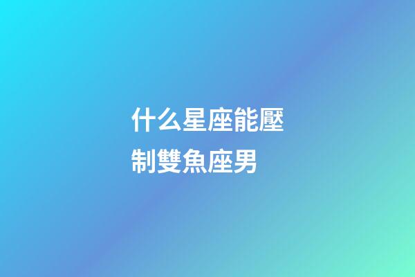 什么星座能壓制雙魚座男-第1張-星座運勢-玄機派