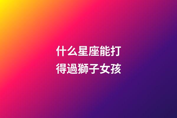 什么星座能打得過獅子女孩-第1張-星座運(yùn)勢-玄機(jī)派