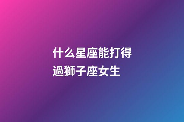 什么星座能打得過獅子座女生-第1張-星座運勢-玄機派