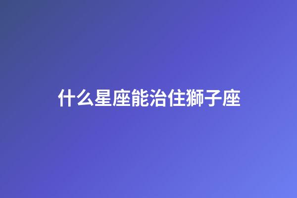 什么星座能治住獅子座-第1張-星座運(yùn)勢(shì)-玄機(jī)派
