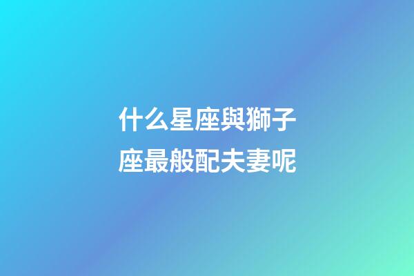 什么星座與獅子座最般配夫妻呢-第1張-星座運勢-玄機派