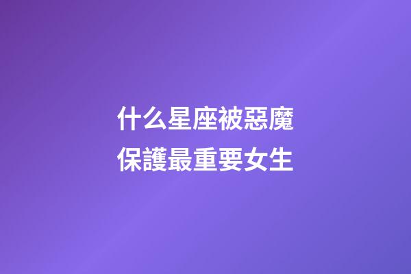 什么星座被惡魔保護最重要女生-第1張-星座運勢-玄機派
