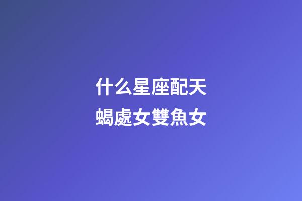 什么星座配天蝎處女雙魚女-第1張-星座運勢-玄機派